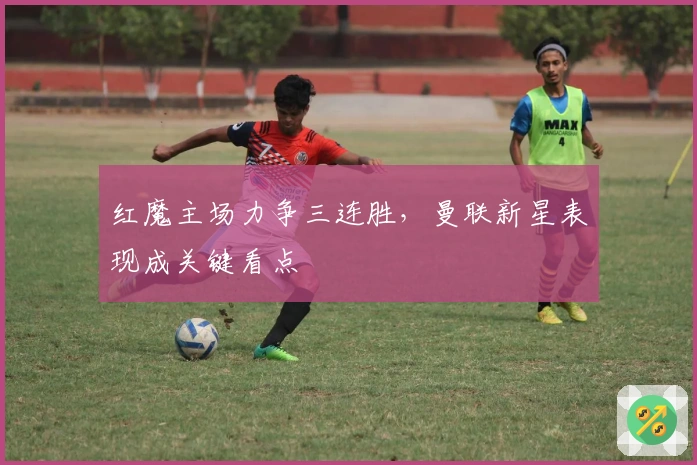 红魔主场力争三连胜，曼联新星表现成关键看点