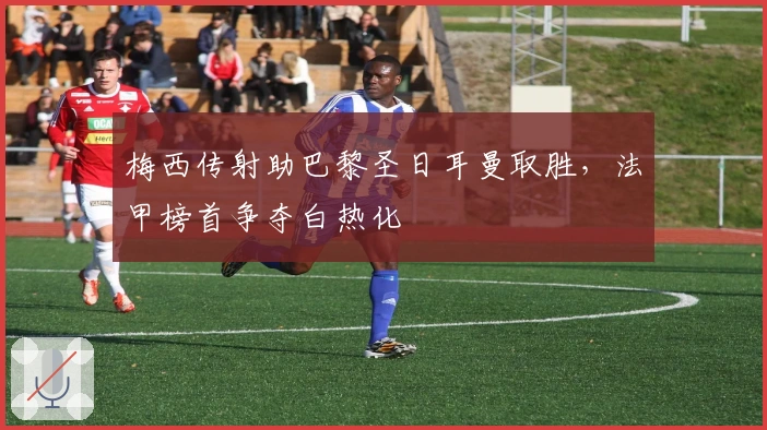 梅西传射助巴黎圣日耳曼取胜，法甲榜首争夺白热化