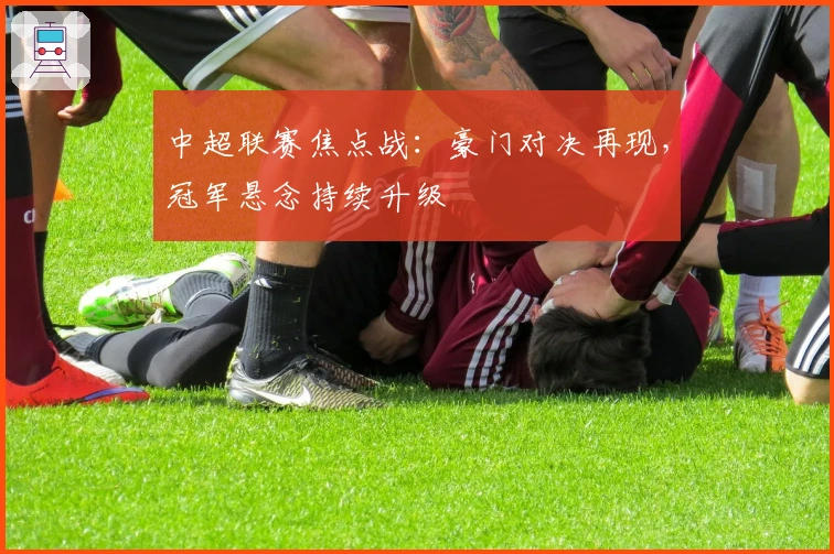 中超联赛焦点战：豪门对决再现，冠军悬念持续升级