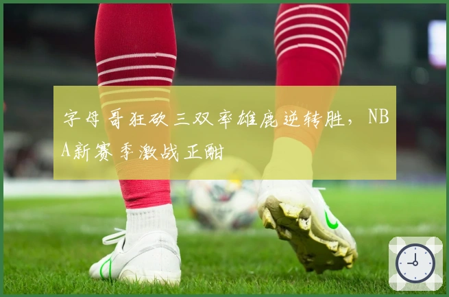 字母哥狂砍三双率雄鹿逆转胜，NBA新赛季激战正酣