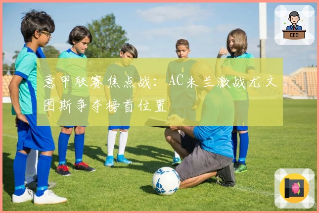 意甲联赛焦点战：AC米兰激战尤文图斯争夺榜首位置