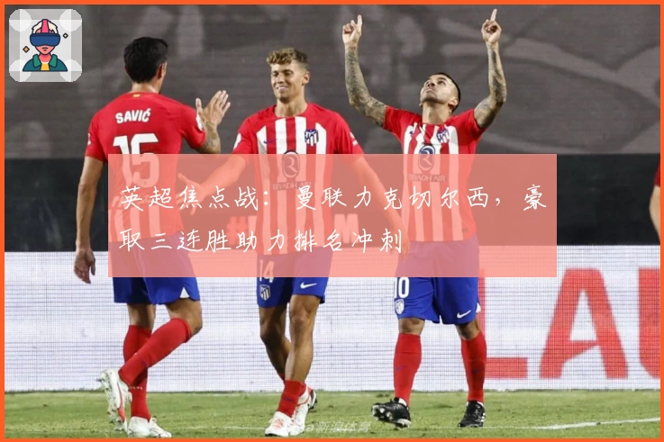 英超焦点战：曼联力克切尔西，豪取三连胜助力排名冲刺