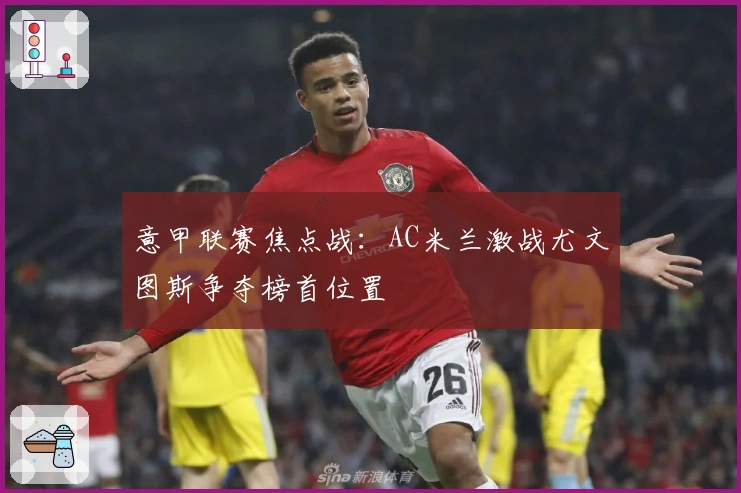 意甲联赛焦点战：AC米兰激战尤文图斯争夺榜首位置