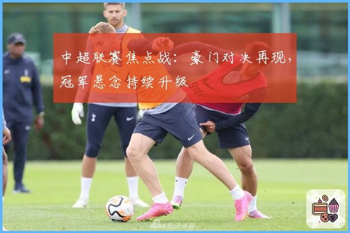 中超联赛焦点战：豪门对决再现，冠军悬念持续升级