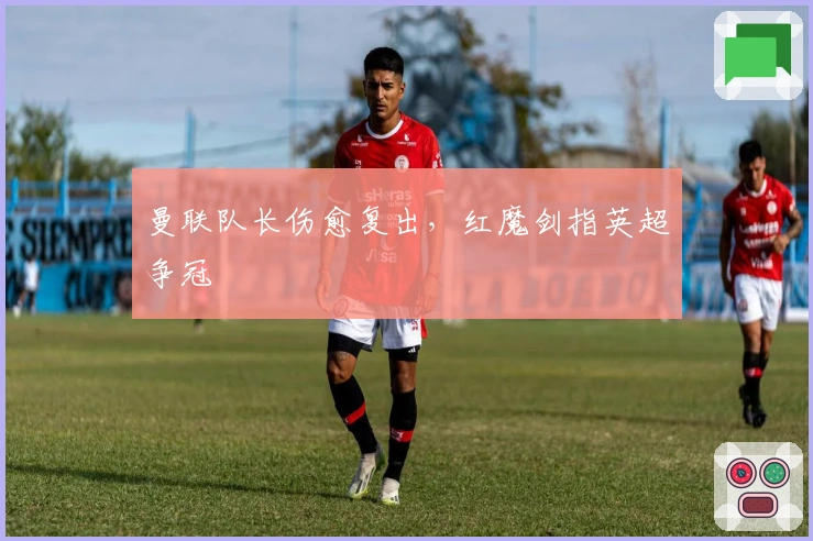 曼联队长伤愈复出，红魔剑指英超争冠